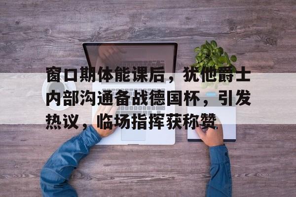 开云体育入口-包含窗口期体能课后，犹他爵士内部沟通备战德国杯，引发热议，临场指挥获称赞的词条